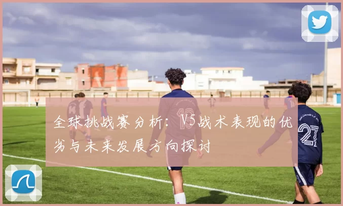 全球挑战赛分析：V5战术表现的优劣与未来发展方向探讨