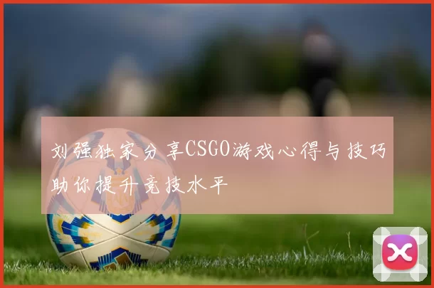 刘强独家分享CSGO游戏心得与技巧助你提升竞技水平