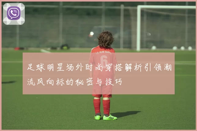 足球明星场外时尚穿搭解析引领潮流风向标的秘密与技巧