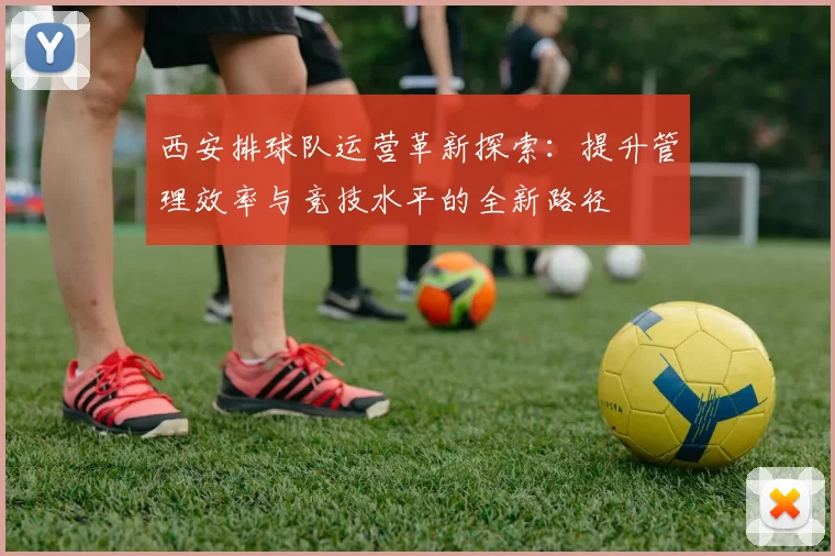 西安排球队运营革新探索：提升管理效率与竞技水平的全新路径