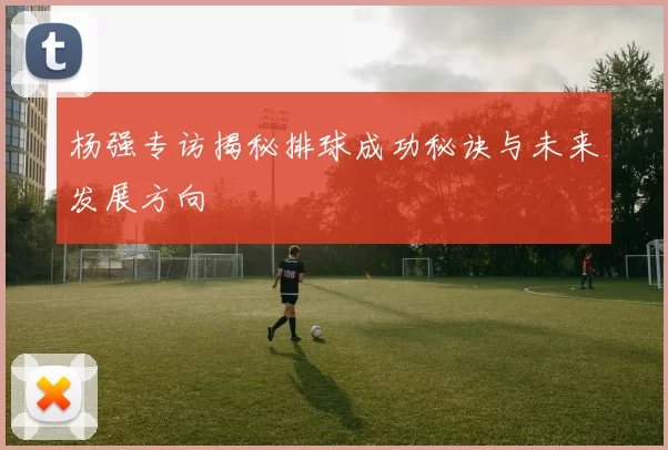 杨强专访揭秘排球成功秘诀与未来发展方向