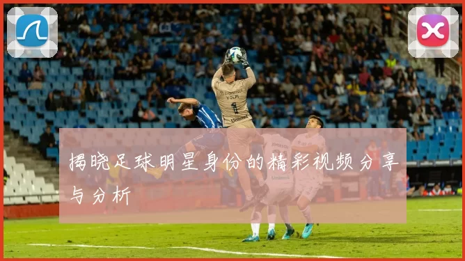 揭晓足球明星身份的精彩视频分享与分析