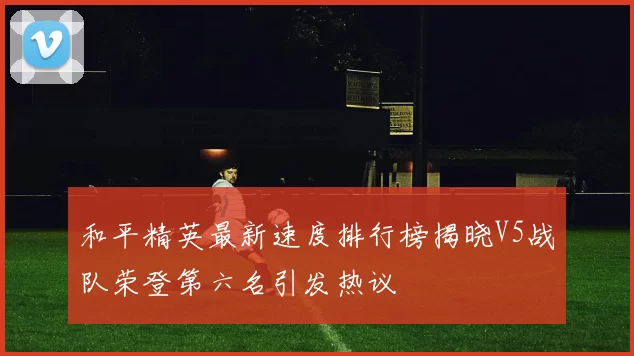 和平精英最新速度排行榜揭晓V5战队荣登第六名引发热议