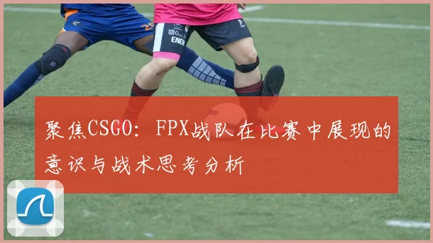 聚焦CSGO：FPX战队在比赛中展现的意识与战术思考分析