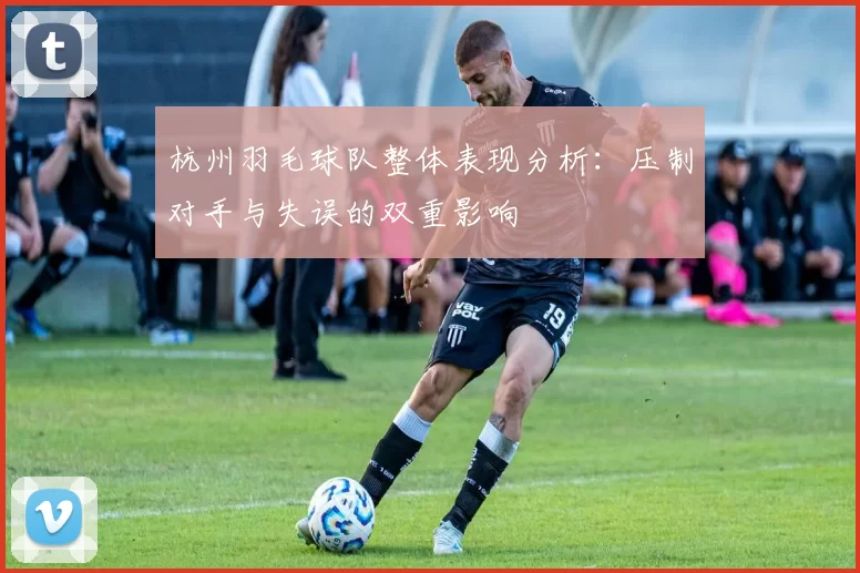 杭州羽毛球队整体表现分析：压制对手与失误的双重影响