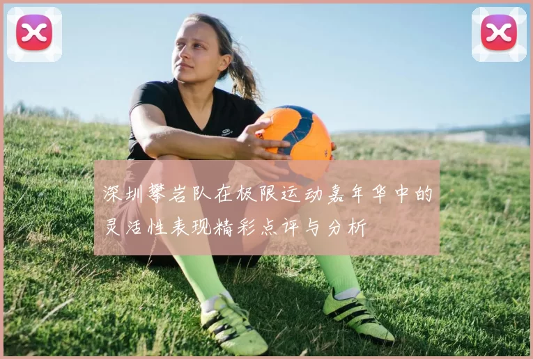 深圳攀岩队在极限运动嘉年华中的灵活性表现精彩点评与分析