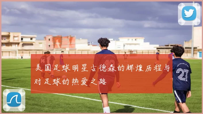 美国足球明星古德森的辉煌历程与对足球的热爱之路