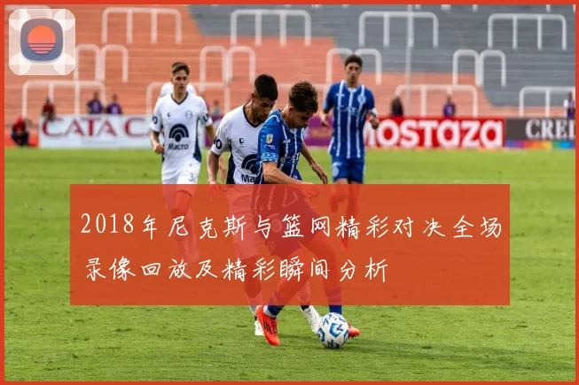 2018年尼克斯与篮网精彩对决全场录像回放及精彩瞬间分析