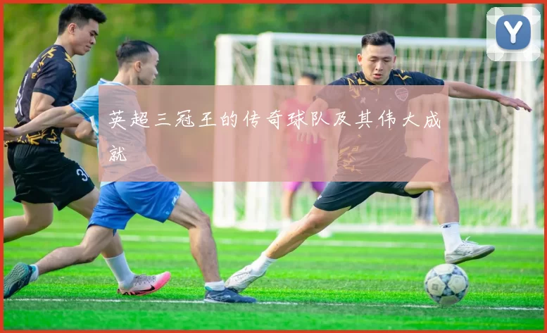 英超三冠王的传奇球队及其伟大成就