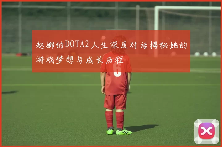 赵娜的DOTA2人生深度对话揭秘她的游戏梦想与成长历程