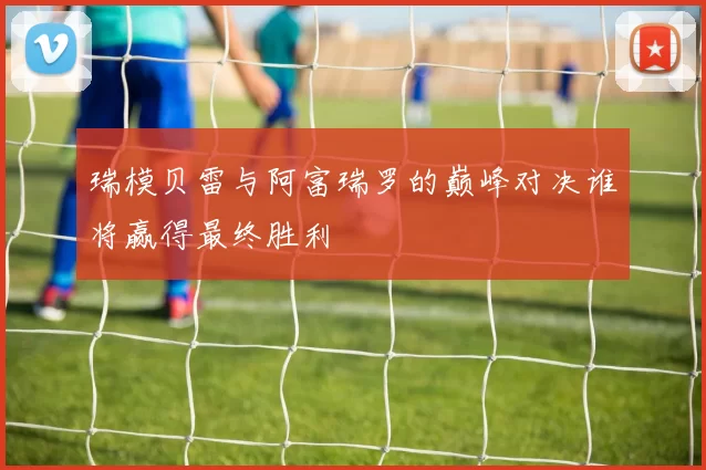 瑞模贝雷与阿富瑞罗的巅峰对决谁将赢得最终胜利