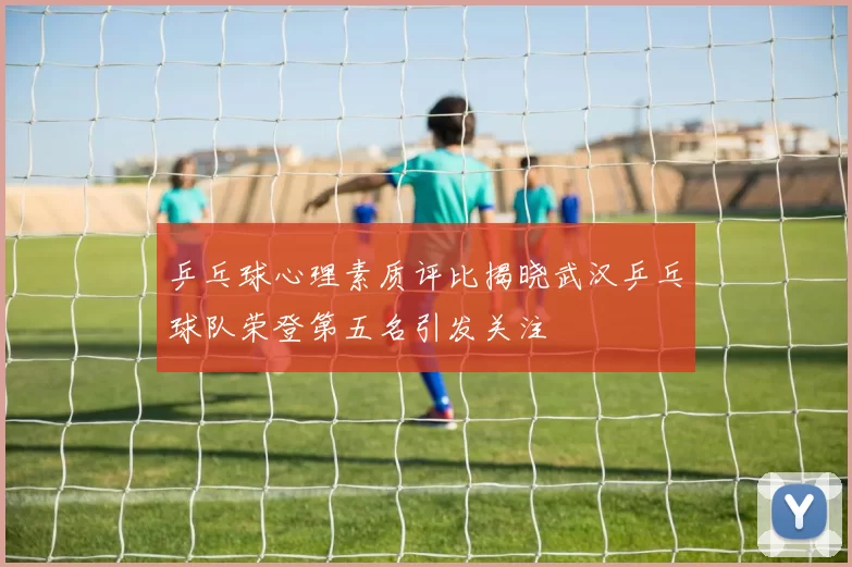 乒乓球心理素质评比揭晓武汉乒乓球队荣登第五名引发关注