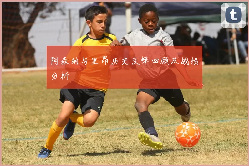 阿森纳与里昂历史交锋回顾及战绩分析