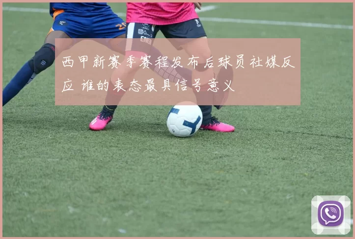 西甲新赛季赛程发布后球员社媒反应 谁的表态最具信号意义