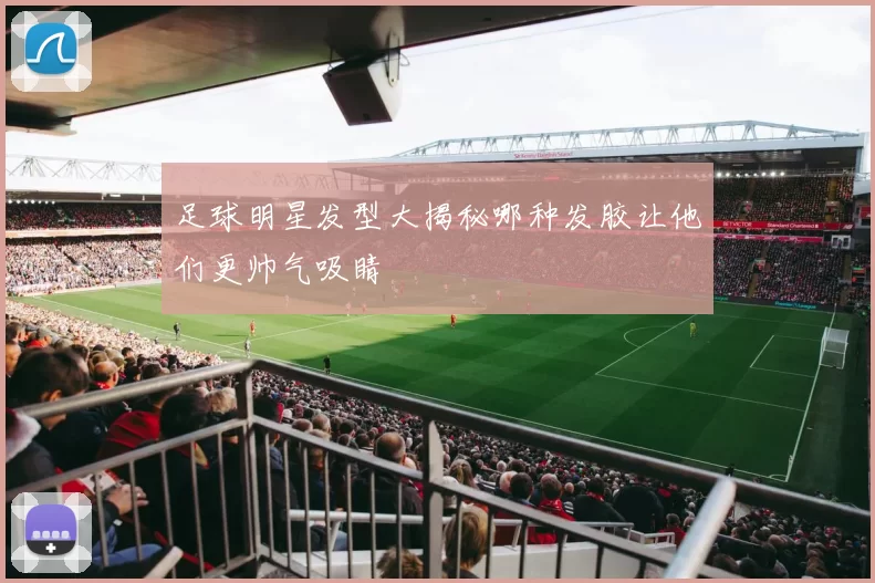 足球明星发型大揭秘哪种发胶让他们更帅气吸睛