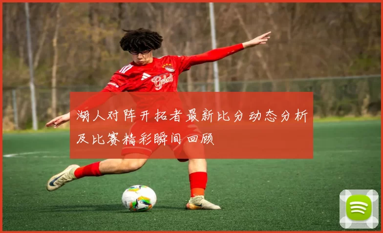 湖人对阵开拓者最新比分动态分析及比赛精彩瞬间回顾