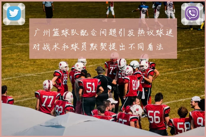 广州篮球队配合问题引发热议球迷对战术和球员默契提出不同看法