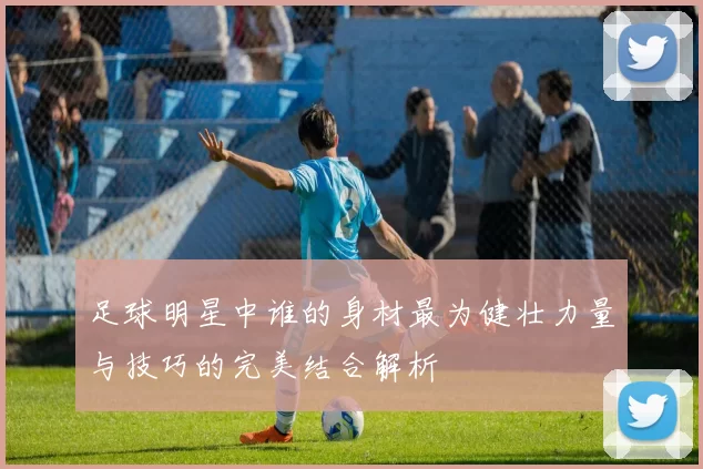 足球明星中谁的身材最为健壮力量与技巧的完美结合解析
