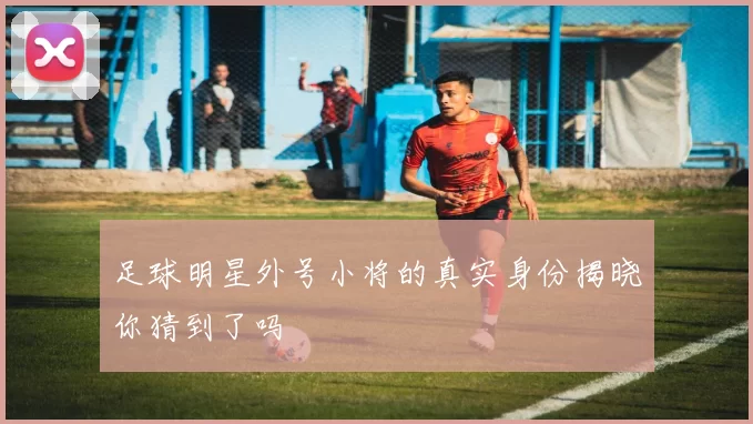 足球明星外号小将的真实身份揭晓你猜到了吗