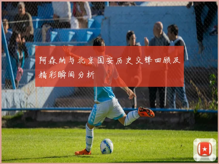 阿森纳与北京国安历史交锋回顾及精彩瞬间分析