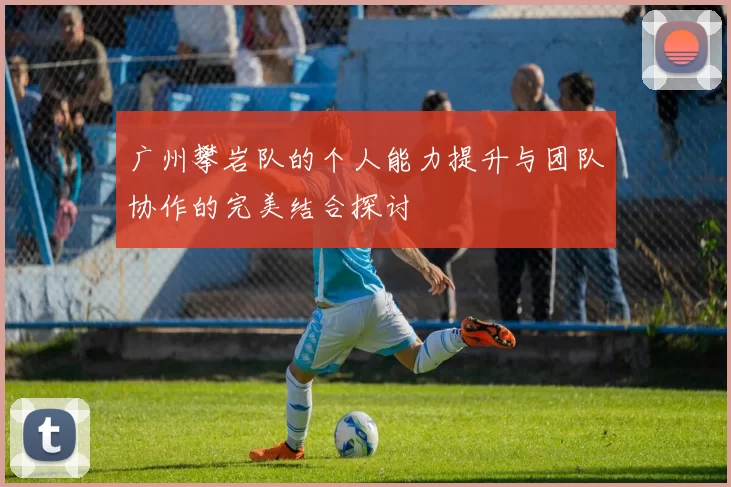 广州攀岩队的个人能力提升与团队协作的完美结合探讨