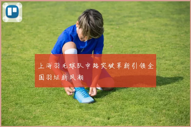 上海羽毛球队中路突破革新引领全国羽坛新风潮