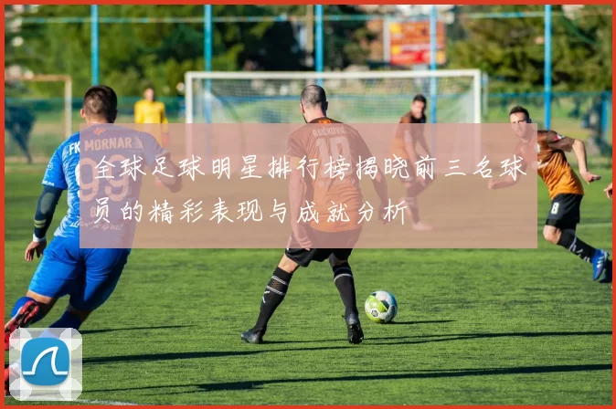 全球足球明星排行榜揭晓前三名球员的精彩表现与成就分析