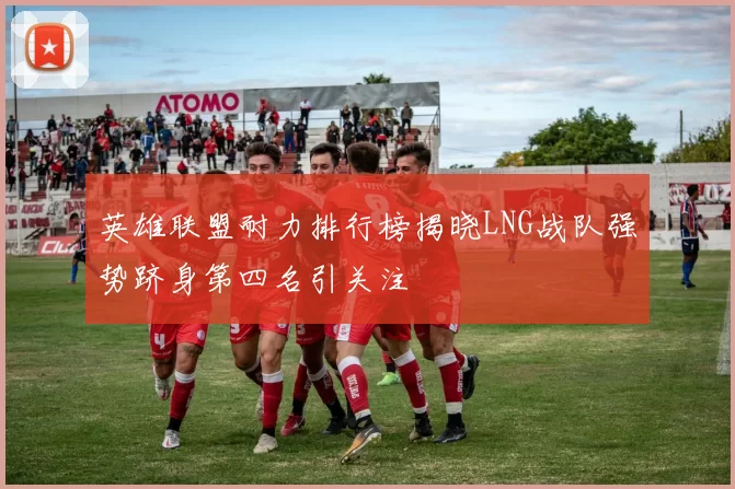 英雄联盟耐力排行榜揭晓LNG战队强势跻身第四名引关注