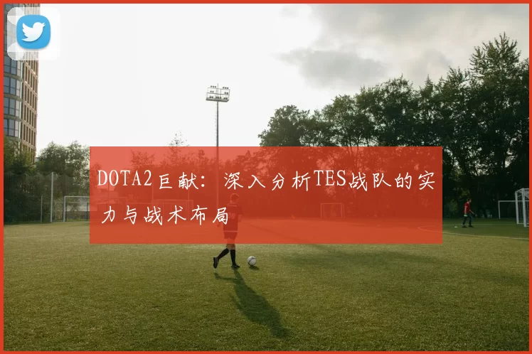 DOTA2巨献：深入分析TES战队的实力与战术布局