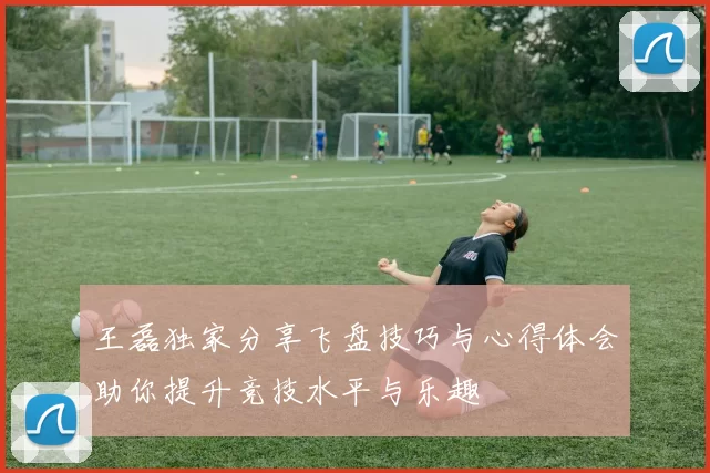 王磊独家分享飞盘技巧与心得体会助你提升竞技水平与乐趣