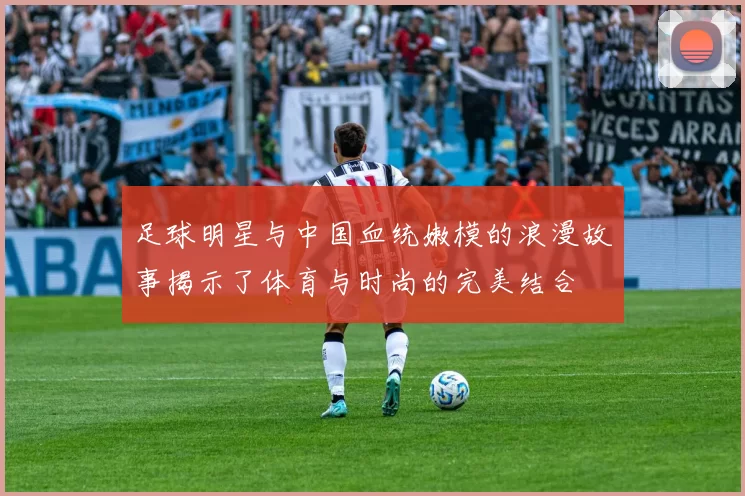 足球明星与中国血统嫩模的浪漫故事揭示了体育与时尚的完美结合