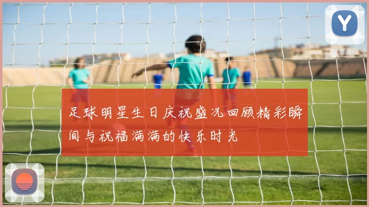 足球明星生日庆祝盛况回顾精彩瞬间与祝福满满的快乐时光