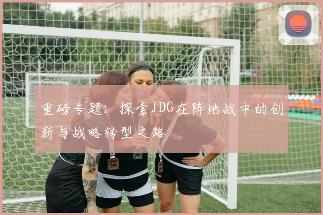 重磅专题：探索JDG在阵地战中的创新与战略转型之路