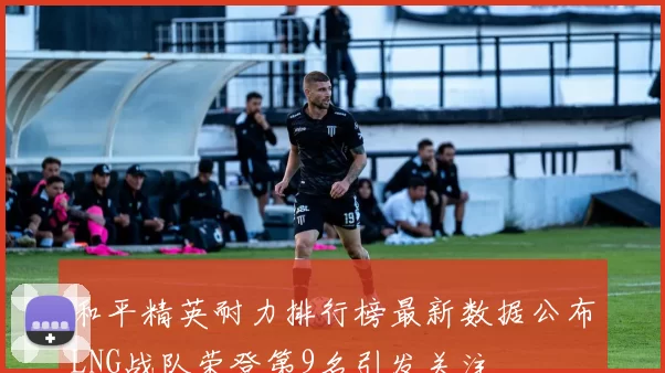 和平精英耐力排行榜最新数据公布LNG战队荣登第9名引发关注