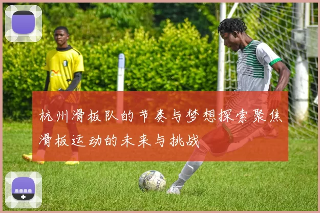 杭州滑板队的节奏与梦想探索聚焦滑板运动的未来与挑战