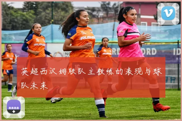 英超西汉姆联队主教练的表现与球队未来