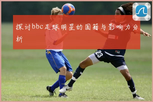 探讨bbc足球明星的国籍与影响力分析