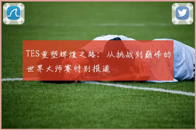 TES重塑辉煌之路：从挑战到巅峰的世界大师赛特别报道