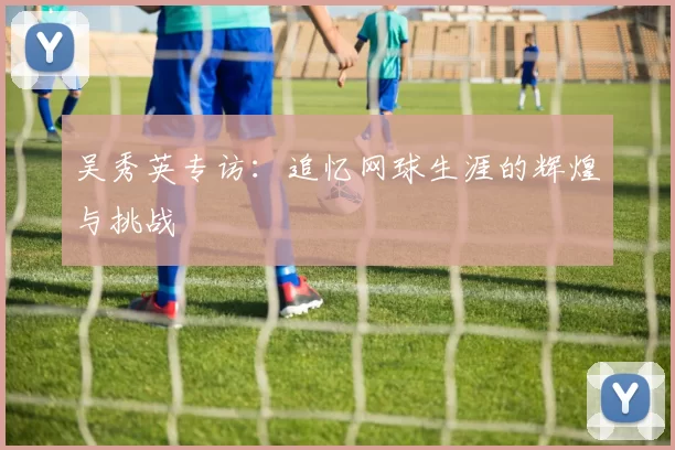吴秀英专访：追忆网球生涯的辉煌与挑战