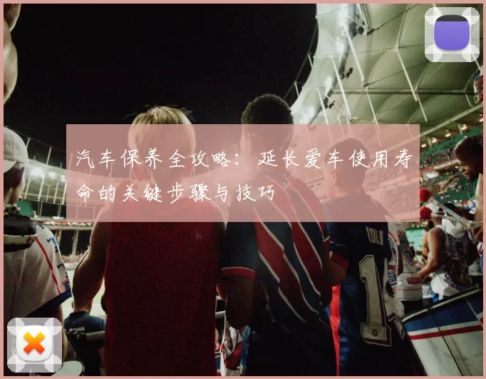 汽车保养全攻略：延长爱车使用寿命的关键步骤与技巧