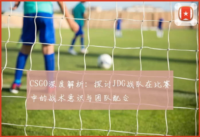 CSGO深度解析：探讨JDG战队在比赛中的战术意识与团队配合