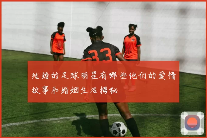 结婚的足球明星有哪些他们的爱情故事和婚姻生活揭秘