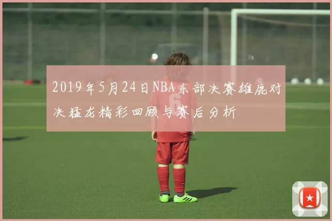 2019年5月24日NBA东部决赛雄鹿对决猛龙精彩回顾与赛后分析