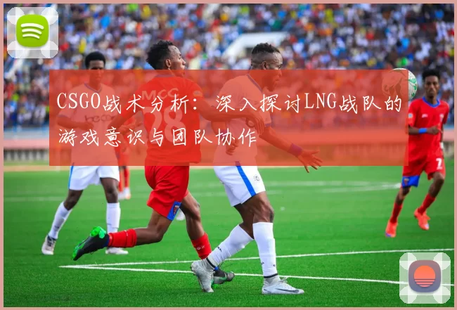 CSGO战术分析：深入探讨LNG战队的游戏意识与团队协作