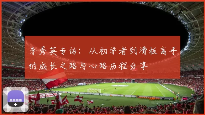 李秀英专访：从初学者到滑板高手的成长之路与心路历程分享