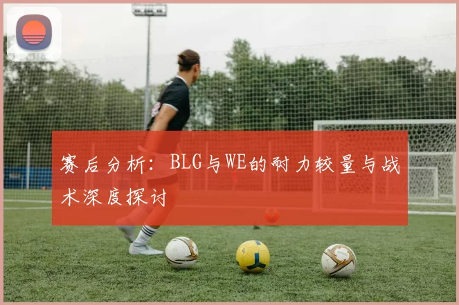 赛后分析：BLG与WE的耐力较量与战术深度探讨