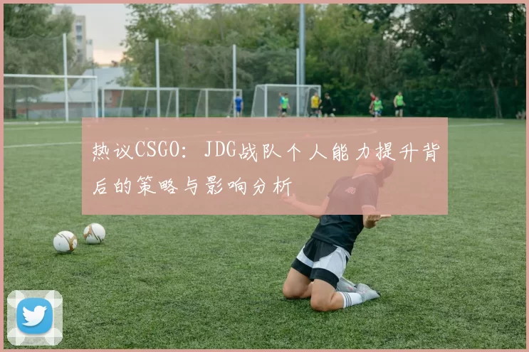 热议CSGO：JDG战队个人能力提升背后的策略与影响分析