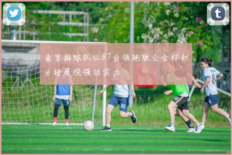南京排球队以87分领跑联合会杯积分榜展现强劲实力