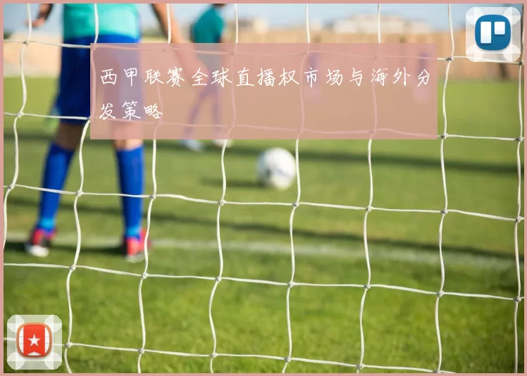 西甲联赛全球直播权市场与海外分发策略