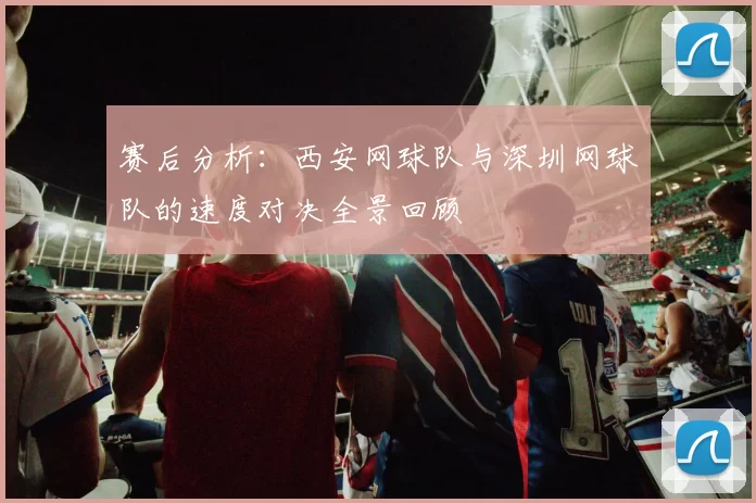 赛后分析：西安网球队与深圳网球队的速度对决全景回顾